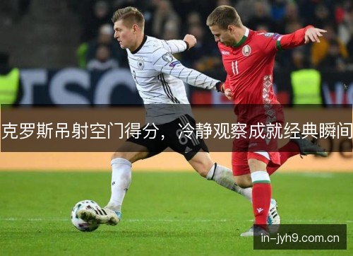 克罗斯吊射空门得分,冷静观察成就经典瞬间 克罗斯吊射空门得分,冷静观察成就经典瞬间