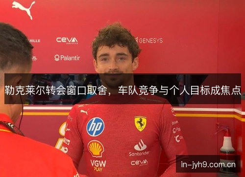 勒克莱尔转会窗口取舍,车队竞争与个人目标成焦点 勒克莱尔转会窗口取舍,车队竞争与个人目标成焦点